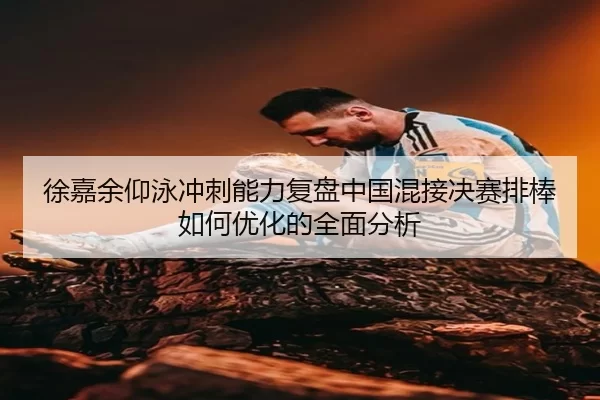 徐嘉余仰泳冲刺能力复盘中国混接决赛排棒如何优化的全面分析