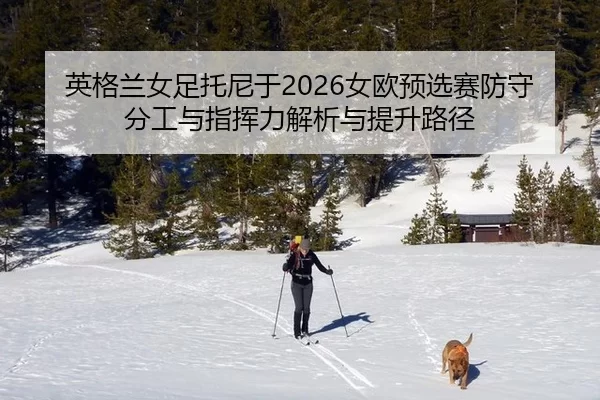 英格兰女足托尼于2026女欧预选赛防守分工与指挥力解析与提升路径